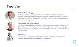 Expertise
CEO: Dr. Markus Roggen
Dr. Roggen has been actively involved in the cannabis industry for over 5 years in
executive positions overseeing production, R&D and process optimization for multiple
producers. Dr. Roggen is also a trusted advisor and mentor for multiple startups, startup
accelerators and organizations.
Co-Founder: Prof. Glenn Sammis
Prof. Sammis is an Associate Professor in the Chemistry Department at the University of
British Columbia. He has built an internationally recognized research group working on
the development of novel synthetic methods for the preparation of natural products and
pharmaceuticals.
CBDV Team
Our team covers a wide range of expertise, including analytical chemistry, process
chemistry, engineering physics, data science and statistics.
 