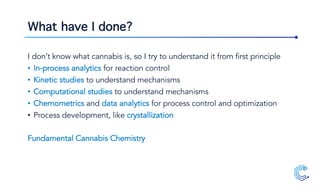 What have I done?
I don’t know what cannabis is, so I try to understand it from first principle
• In-process analytics for reaction control
• Kinetic studies to understand mechanisms
• Computational studies to understand mechanisms
• Chemometrics and data analytics for process control and optimization
• Process development, like crystallization
Fundamental Cannabis Chemistry
 