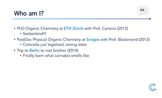 Who am I?
• PhD Organic Chemistry at ETH Zürich with Prof. Carreira (2012)
• Switzerland!!!
• PostDoc Physical Organic Chemistry at Scripps with Prof. Blackmond (2013)
• Colorado just legalized, wrong state
• Trip to Berlin to visit brother (2014)
• Finally learn what cannabis smells like
 