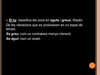  El to: classifica els sons en aguts i greus. Depèn
De les vibracions que es produeixen en un espai de
temps.
So greu: com un contrabaix menys vibració.
So agut: com un xiulet.
 