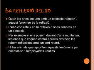 LA REFLEXIÓ DEL SO
 Quan les ones xoquen amb un obstacle reboten´,
  aquest fenomen és la reflexió.
 L’eco consisteix en la reflexió d’ones sonores en
  un obstacle.
 Per exemple si ens posem davant d’una muntanya,
  les ones que xoquen contra aquells obstacle les
  rebem reflectides amb un cert retard.
 Hi ha animals que aprofiten aquests fenòmens per
  orientar-se : ratapinyades i dofins.
 