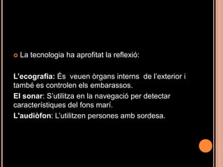    La tecnologia ha aprofitat la reflexió:

L’ecografia: És veuen òrgans interns de l’exterior i
també es controlen els embarassos.
El sonar: S’utilitza en la navegació per detectar
característiques del fons marí.
L'audiòfon: L’utilitzen persones amb sordesa.
 