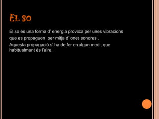 EL SO
El so és una forma d’ energia provoca per unes vibracions
que es propaguen per mitja d’ ones sonores .
Aquesta propagació s’ ha de fer en algun medi, que
habitualment és l’aire.
 