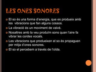LES ONES SONORES
 El so és una forma d’energia, que es produeix amb
  les vibracions que fan alguns cossos.
 La vibració és un moviment de vaivé.

 Nosaltres amb la veu produïm sons quan l’aire fa
  vibrar les cordes vocals.
 Les vibracions que produeixen el so és propaguen
  per mitja d’ones sonores.
 El so el percebem a través de l’oïda.
 