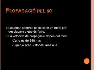 PROPAGACIÓ DEL SO


 Les ones sonores necessiten un medi per
  desplaçar-se que és l’aire.
 La velocitat de propagació depèn del medi:

    -L’aire és de 340 m/s
    -Líquid o sòlid velocitat més alta
 