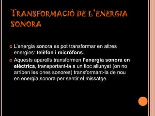 TRANSFORMACIÓ DE L’ENERGIA
SONORA


 L’energia sonora es pot transformar en altres
  energies: telèfon i micròfons.
 Aquests aparells transformen l’energia sonora en
  elèctrica, transportant-la a un lloc allunyat (on no
  arriben les ones sonores) transformant-la de nou
  en energia sonora per sentir el missatge.
 