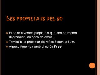 LES PROPIETATS DEL SO

 El so té diverses propietats que ens permeten
  diferenciar uns sons de altres.
 També té la propietat de reflexió com la llum.

 Aquets fenomen amb el so és l’eco.
 
