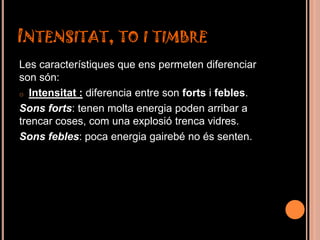 INTENSITAT, TO I TIMBRE
Les característiques que ens permeten diferenciar
son són:
o Intensitat : diferencia entre son forts i febles.

Sons forts: tenen molta energia poden arribar a
trencar coses, com una explosió trenca vidres.
Sons febles: poca energia gairebé no és senten.
 