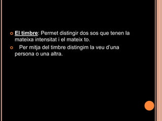 El timbre: Permet distingir dos sos que tenen la
  mateixa intensitat i el mateix to.
   Per mitja del timbre distingim la veu d’una
  persona o una altra.
 