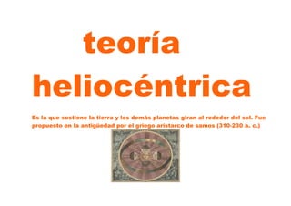 teoría
heliocéntrica
Es la que sostiene la tierra y los demás planetas giran al rededor del sol. Fue
propuesto en la antigüedad por el griego aristarco de samos (310-230 a. c.)