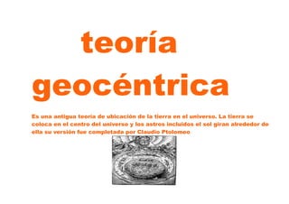 teoría
geocéntrica
Es una antigua teoría de ubicación de la tierra en el universo. La tierra se
coloca en el centro del universo y los astros incluidos el sol giran alrededor de
ella su versión fue completada por Claudio Ptolomeo