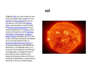 sol El Sol (del latínsol, solis y ésta a su vez de la voz indoeuropea sauel)[1] es una estrella del tipo espectral G2 que se encuentra en el centro del Sistema Solar, constituyendo la mayor fuente de energía electromagnética de este sistema planetario.[2] La Tierra y otros cuerpos (incluyendo a otros planetas, asteroides, meteoroides, cometas y polvo) orbitan alrededor del Sol.[2] Por sí solo, representa alrededor del 98,6% de la masa del Sistema Solar. La distancia media del Sol a la Tierra es de aproximadamente 149.600.000 de kilómetros, o 92.960.000 millas, y su luz recorre esta distancia en 8 minutos y 19 segundos. La energía del Sol, en forma de luz solar, sustenta a casi todas las formas de vida en la Tierra a través de la fotosíntesis, y determina el clima de la Tierra y la meteorología 