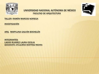 UNIVERSIDAD NACIONAL AUTÓNOMA DE MÉXICO
                            FACULTAD DE ARQUITECTURA

TALLER: RAMÓN MARCOS NORIEGA

INVESTIGACIÓN


ARQ. MARYLUNA GALVÁN BOCHELÉN


INTEGRANTES:
LAGOS ÁLVAREZ LAURA CECILIA
IZCAXOCHITL CITLALMINA MARTÍNEZ MEDINA
 