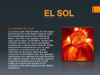 LA CORONA CELULAR:
La corona solar está formada por las capas
más tenues de la atmósfera superior solar.
Su temperatura alcanza los millones de
kelvin, una cifra muy superior a la de la
capa que le sigue, la fotosfera, siendo esta
inversión térmica uno de los principales
enigmas de la ciencia solar reciente. Estas
elevadísimas temperaturas son un dato
engañoso y consecuencia de la alta
velocidad de las pocas partículas que
componen la atmósfera solar. Sus grandes
velocidades son debidas a la baja densidad
del material coronal, a los intensos campos
magnéticos emitidos por el Sol y a las
ondas de choque que rompen en la
superficie solar estimuladas por las células
conectivas.
 
