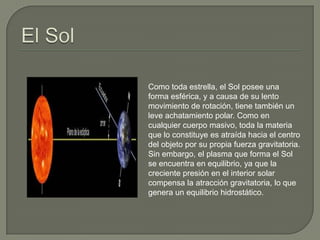 Como toda estrella, el Sol posee una
forma esférica, y a causa de su lento
movimiento de rotación, tiene también un
leve achatamiento polar. Como en
cualquier cuerpo masivo, toda la materia
que lo constituye es atraída hacia el centro
del objeto por su propia fuerza gravitatoria.
Sin embargo, el plasma que forma el Sol
se encuentra en equilibrio, ya que la
creciente presión en el interior solar
compensa la atracción gravitatoria, lo que
genera un equilibrio hidrostático.
 