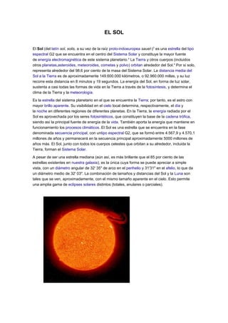 EL SOL

El Sol (del latín sol, solis, a su vez de la raíz proto-indoeuropea sauel-)3 es una estrella del tipo
espectral G2 que se encuentra en el centro del Sistema Solar y constituye la mayor fuente
de energía electromagnética de este sistema planetario.4 La Tierra y otros cuerpos (incluidos
otros planetas,asteroides, meteoroides, cometas y polvo) orbitan alrededor del Sol.4 Por sí solo,
representa alrededor del 98,6 por ciento de la masa del Sistema Solar. La distancia media del
Sol a la Tierra es de aproximadamente 149.600.000 kilómetros, o 92.960.000 millas, y su luz
recorre esta distancia en 8 minutos y 19 segundos. La energía del Sol, en forma de luz solar,
sustenta a casi todas las formas de vida en la Tierra a través de la fotosíntesis, y determina el
clima de la Tierra y la meteorología.

Es la estrella del sistema planetario en el que se encuentra la Tierra; por tanto, es el astro con
mayor brillo aparente. Su visibilidad en el cielo local determina, respectivamente, el día y
la noche en diferentes regiones de diferentes planetas. En la Tierra, la energía radiada por el
Sol es aprovechada por los seres fotosintéticos, que constituyen la base de la cadena trófica,
siendo así la principal fuente de energía de la vida. También aporta la energía que mantiene en
funcionamiento los procesos climáticos. El Sol es una estrella que se encuentra en la fase
denominada secuencia principal, con untipo espectral G2, que se formó entre 4.567,9 y 4.570,1
millones de años y permanecerá en la secuencia principal aproximadamente 5000 millones de
años más. El Sol, junto con todos los cuerpos celestes que orbitan a su alrededor, incluida la
Tierra, forman el Sistema Solar.

A pesar de ser una estrella mediana (aún así, es más brillante que el 85 por ciento de las
estrellas existentes en nuestra galaxia), es la única cuya forma se puede apreciar a simple
vista, con un diámetro angular de 32' 35" de arco en el perihelio y 31'31" en el afelio, lo que da
un diámetro medio de 32' 03". La combinación de tamaños y distancias del Sol y la Luna son
tales que se ven, aproximadamente, con el mismo tamaño aparente en el cielo. Esto permite
una amplia gama de eclipses solares distintos (totales, anulares o parciales).
 