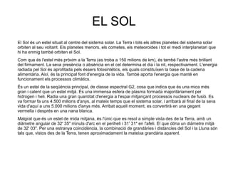 EL SOL
El Sol és un estel situat al centre del sistema solar. La Terra i tots els altres planetes del sistema solar
orbiten al seu voltant. Els planetes menors, els cometes, els meteoroides i tot el medi interplanetari que
hi ha enmig també orbiten el Sol.
Com que és l'estel més pròxim a la Terra (es troba a 150 milions de km), és també l'astre més brillant
del firmament. La seva presència o absència en el cel determina el dia i la nit, respectivament. L'energia
radiada pel Sol és aprofitada pels éssers fotosintètics, els quals constituïxen la base de la cadena
alimentària. Així, és la principal font d'energia de la vida. També aporta l'energia que manté en
funcionament els processos climàtics.
És un estel de la seqüència principal, de classe espectral G2, cosa que indica que és una mica més
gran i calent que un estel mitjà. És una immensa esfera de plasma formada majoritàriament per
hidrogen i heli. Radia una gran quantitat d'energia a l'espai mitjançant processos nuclears de fusió. Es
va formar fa uns 4.500 milions d'anys, al mateix temps que el sistema solar, i arribarà al final de la seva
vida d'aquí a uns 5.000 milions d'anys més. Arribat aquell moment, es convertirà en una gegant
vermella i després en una nana blanca.
Malgrat que és un estel de mida mitjana, és l'únic que es resol a simple vista des de la Terra, amb un
diàmetre angular de 32' 35" minuts d'arc en el periheli i 31' 31" en l'afeli. El que dóna un diàmetre mitjà
de 32' 03". Per una estranya coincidència, la combinació de grandàries i distàncies del Sol i la Lluna són
tals que, vistos des de la Terra, tenen aproximadament la mateixa grandària aparent.
 