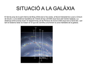 SITUACIÓ A LA GALÀXIA
El Sol és prop de la part interna del Braç d'Orió de la Via Làctia, al Núvol Interestel·lar Local o Cinturó
de Gould, a una distància hipotètica de 7,62±0,32 kpc (24.800 anys llum) del Centre Galàctic. La
distància entre el braç local i el següent braç (el de Perseus és d'uns 6.500 anys llum.[13] El Sol, i per
tant el Sistema Solar es troben en el que els científics anomenen la zona habitable de la galàxia.
EL SOL
 