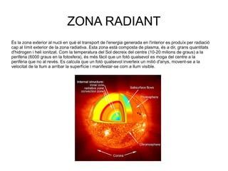 ZONA RADIANT
És la zona exterior al nucli en què el transport de l'energia generada en l'interior es produïx per radiació
cap al límit exterior de la zona radiativa. Esta zona està composta de plasma, és a dir, grans quantitats
d'hidrogen i heli ionitzat. Com la temperatura del Sol decreix del centre (10-20 milions de graus) a la
perifèria (6000 graus en la fotosfera), és més fàcil que un fotó qualsevol es moga del centre a la
perifèria que no al revés. Es calcula que un fotó qualsevol inverteix un milió d'anys, movent-se a la
velocitat de la llum a arribar la superfície i manifestar-se com a llum visible.
 