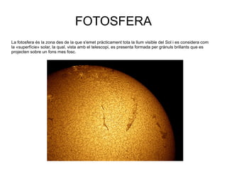 FOTOSFERA
La fotosfera és la zona des de la que s'emet pràcticament tota la llum visible del Sol i es considera com
la «superfície» solar, la qual, vista amb el telescopi, es presenta formada per grànuls brillants que es
projecten sobre un fons mes fosc.
 