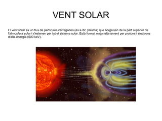 VENT SOLAR
El vent solar és un flux de partícules carregades (és a dir, plasma) que sorgeixen de la part superior de
l'atmosfera solar i s'estenen per tot el sistema solar. Està format majoriatàriament per protons i electrons
d'alta energia (500 keV).
 