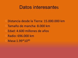 Datos interesantes 
Distancia desde la Tierra: 15.000.000 km 
Tamaño de mancha: 8.000 km 
Edad: 4.600 millones de años 
Radio: 696.000 km 
Masa:1.99*1030 
 