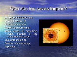 Què són les seves taques?Què són les seves taques?
El Sol sembla blanc i purEl Sol sembla blanc i pur
però, en realitat, téperò, en realitat, té
taques. Les taquestaques. Les taques
neixen com punts moltneixen com punts molt
petits entre la superfíciepetits entre la superfície
solar, deguda a lessolar, deguda a les
columnes de gasoscolumnes de gasos
que produeixen deque produeixen de
l’interior, anomenadesl’interior, anomenades
espículesespícules..
 