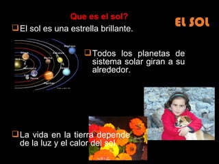 EL SOL El sol es una estrella brillante. Todos los planetas de sistema solar giran a su alrededor. La vida en la tierra depende de la luz y el calor del sol. Que es el sol?