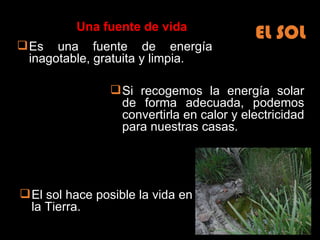 Es una fuente de energía inagotable, gratuita y limpia. Si recogemos la energía solar de forma adecuada, podemos convertirla en calor y electricidad para nuestras casas. El sol hace posible la vida en la Tierra. EL SOL Una fuente de vida