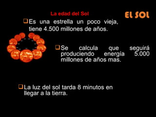 EL SOL Es una estrella un poco vieja, tiene 4.500 millones de años. Se calcula que seguirá produciendo energía 5.000 millones de años mas. La edad del Sol La luz del sol tarda 8 minutos en llegar a la tierra.