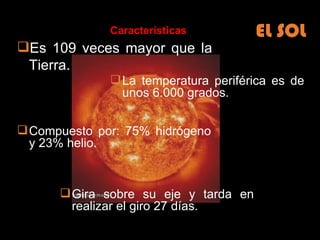 EL SOL Es 109 veces mayor que la Tierra. La temperatura periférica es de unos 6.000 grados. Características Gira sobre su eje y tarda en realizar el giro 27 días. Compuesto por: 75% hidrógeno y 23% helio.