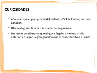 CURIOSIDADES

 
     Año en el que el gran premio del festival, el Sol de Platino, no tuvo
     ganador.
 
     Otras categorías también se quedaron sin ganador.
 
     Los jueces consideraron que ninguna llegaba a mejorar al año
     anterior, en la que la gran ganadora fue el conocido “Amo a Laura”.
 