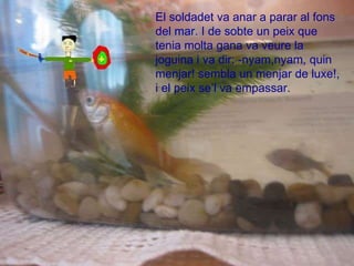El soldadet va anar a parar al fons del mar. I de sobte un peix que tenia molta gana va veure la joguina i va dir: -nyam,nyam, quin menjar! sembla un menjar de luxe!, i el peix se’l va empassar.  