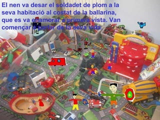 El nen va desar el soldadet de plom a la seva habitació al costat de la ballarina, que es va enamorar a primera vista. Van començar a parlar de la seva vida.   