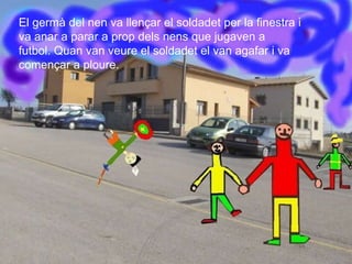 El germà del nen va llençar el soldadet per la finestra i va anar a parar a prop dels nens que jugaven a  futbol. Quan van veure el soldadet el van agafar i va començar a ploure. 
