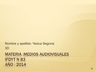 Nombre y apellido: Yesica Segovia 
3D 
MATERIA :MEDIOS AUDIOVISUALES 
IFDYT N 83 
AÑO : 2014 
 