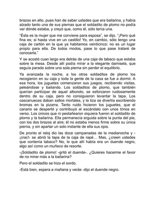 brazos en alto, pues han de saber ustedes que era bailarina, y había
alzado tanto una de sus piernas que el soldadito de plomo no podía
ver dónde estaba, y creyó que, como él, sólo tenía una.
“Ésta es la mujer que me conviene para esposa”, se dijo. “¡Pero qué
fina es; si hasta vive en un castillo! Yo, en cambio, sólo tengo una
caja de cartón en la que ya habitamos veinticinco: no es un lugar
propio para ella. De todos modos, pase lo que pase trataré de
conocerla.”
Y se acostó cuan largo era detrás de una caja de tabaco que estaba
sobre la mesa. Desde allí podía mirar a la elegante damisela, que
seguía parada sobre una sola pierna sin perder el equilibrio.
Ya avanzada la noche, a los otros soldaditos de plomo los
recogieron en su caja y toda la gente de la casa se fue a dormir. A
esa hora, los juguetes comenzaron sus juegos, recibiendo visitas,
peleándose y bailando. Los soldaditos de plomo, que también
querían participar de aquel alboroto, se esforzaron ruidosamente
dentro de su caja, pero no consiguieron levantar la tapa. Los
cascanueces daban saltos mortales, y la tiza se divertía escribiendo
bromas en la pizarra. Tanto ruido hicieron los juguetes, que el
canario se despertó y contribuyó al escándalo con unos trinos en
verso. Los únicos que ni pestañearon siquiera fueron el soldadito de
plomo y la bailarina. Ella permanecía erguida sobre la punta del pie,
con los dos brazos al aire; él no estaba menos firme sobre su única
pierna, y sin apartar un solo instante de ella sus ojos.
De pronto el reloj dio las doce campanadas de la medianoche y -
¡crac!- se abrió la tapa de la caja de rapé… Mas, ¿creen ustedes
que contenía tabaco? No, lo que allí había era un duende negro,
algo así como un muñeco de resorte.
-¡Soldadito de plomo! -gritó el duende-. ¿Quieres hacerme el favor
de no mirar más a la bailarina?
Pero el soldadito se hizo el sordo.
-Está bien, espera a mañana y verás -dijo el duende negro.
 