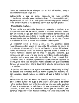 plomo se mantuvo firme, siempre con su fusil al hombro, aunque
estaba tendido cuan largo era.
Súbitamente el pez se agitó, haciendo las más extrañas
contorsiones y dando unas vueltas terribles. Por fin quedó inmóvil.
Al poco rato, un haz de luz que parecía un relámpago lo atravesó
todo; brilló de nuevo la luz del día y se oyó que alguien gritaba:
-¡Un soldadito de plomo!
El pez había sido pescado, llevado al mercado y vendido, y se
encontraba ahora en la cocina, donde la sirvienta lo había abierto
con un cuchillo. Cogió con dos dedos al soldadito por la cintura y lo
condujo a la sala, donde todo el mundo quería ver a aquel hombre
extraordinario que se dedicaba a viajar dentro de un pez. Pero el
soldadito no le daba la menor importancia a todo aquello.
Lo colocaron sobre la mesa y allí… en fin, ¡cuántas cosas
maravillosas pueden ocurrir en esta vida! El soldadito de plomo se
encontró en el mismo salón donde había estado antes. Allí estaban
todos: los mismos niños, los mismos juguetes sobre la mesa y el
mismo hermoso castillo con la linda y pequeña bailarina, que
permanecía aún sobre una sola pierna y mantenía la otra extendida,
muy alto, en los aires, pues ella había sido tan firme como él. Esto
conmovió tanto al soldadito, que estuvo a punto de llorar lágrimas de
plomo, pero no lo hizo porque no habría estado bien que un soldado
llorase. La contempló y ella le devolvió la mirada; pero ninguno dijo
una palabra.
De pronto, uno de los niños agarró al soldadito de plomo y lo arrojó
de cabeza a la chimenea. No tuvo motivo alguno para hacerlo; era,
por supuesto, aquel muñeco de resorte el que lo había movido a
ello.
El soldadito se halló en medio de intensos resplandores. Sintió un
calor terrible, aunque no supo si era a causa del fuego o del amor.
Había perdido todos sus brillantes colores, sin que nadie pudiese
afirmar si a consecuencia del viaje o de sus sufrimientos. Miró a la
bailarina, lo miró ella, y el soldadito sintió que se derretía, pero
continuó impávido con su fusil al hombro. Se abrió una puerta y la
 