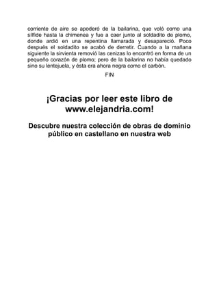 corriente de aire se apoderó de la bailarina, que voló como una
sílfide hasta la chimenea y fue a caer junto al soldadito de plomo,
donde ardió en una repentina llamarada y desapareció. Poco
después el soldadito se acabó de derretir. Cuando a la mañana
siguiente la sirvienta removió las cenizas lo encontró en forma de un
pequeño corazón de plomo; pero de la bailarina no había quedado
sino su lentejuela, y ésta era ahora negra como el carbón.
FIN
¡Gracias por leer este libro de
www.elejandria.com!
Descubre nuestra colección de obras de dominio
público en castellano en nuestra web
 