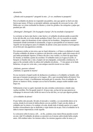 alcantarilla.
-¿Dónde está tu pasaporte? -preguntó la rata-. ¡A ver, enséñame tu pasaporte!
Pero el soldadito de plomo no respondió una palabra, sino que apretó su fusil con más
fuerza que nunca. El barco se precipitó adelante, perseguido de cerca por la rata. ¡Ah!
Había que ver cómo rechinaba los dientes y cómo les gritaba a las estaquitas y pajas que
pasaban por allí.
-¡Deténgalo! ¡Deténgalo! ¡No ha pagado el peaje! ¡No ha enseñado el pasaporte!
La corriente se hacía más fuerte y más fuerte y el soldadito de plomo podía ya percibir
la luz del día allá, en el sitio donde acababa el túnel. Pero a la vez escuchó un sonido
atronador, capaz de desanimar al más valiente de los hombres. ¡Imagínense ustedes!
Justamente donde terminaba la alcantarilla, el agua se precipitaba en un inmenso canal.
Aquello era tan peligroso para el soldadito de plomo como para nosotros el arriesgarnos
en un bote por una gigantesca catarata.
Por entonces estaba ya tan cerca, que no logró detenerse, y el barco se abalanzó al canal.
El pobre soldadito de plomo se mantuvo tan derecho como pudo; nadie diría nunca de él
que había pestañeado siquiera. El barco dio dos o tres vueltas y se llenó de agua hasta
los bordes; se hallaba a punto de zozobrar. El soldadito tenía ya el agua al cuello; el
barquito se hundía más y más; el papel, de tan empapado, comenzaba a deshacerse. El
agua se iba cerrando sobre la cabeza del soldadito de plomo… Y éste pensó en la linda
bailarina, a la que no vería más, y una antigua canción resonó en sus oídos:
¡Adelante, guerrero valiente!
¡Adelante, te aguarda la muerte!
En ese momento el papel acabó de deshacerse en pedazos y el soldadito se hundió, sólo
para que al instante un gran pez se lo tragara. ¡Oh, y qué oscuridad había allí dentro! Era
peor aún que el túnel, y terriblemente incómodo por lo estrecho. Pero el soldadito de
plomo se mantuvo firme, siempre con su fusil al hombro, aunque estaba tendido cuan
largo era.
Súbitamente el pez se agitó, haciendo las más extrañas contorsiones y dando unas
vueltas terribles. Por fin quedó inmóvil. Al poco rato, un haz de luz que parecía un
relámpago lo atravesó todo; brilló de nuevo la luz del día y se oyó que alguien gritaba:
-¡Un soldadito de plomo!
El pez había sido pescado, llevado al mercado y vendido, y se encontraba ahora en la
cocina, donde la sirvienta lo había abierto con un cuchillo. Cogió con dos dedos al
soldadito por la cintura y lo condujo a la sala, donde todo el mundo quería ver a aquel
hombre extraordinario que se dedicaba a viajar dentro de un pez. Pero el soldadito no le
daba la menor importancia a todo aquello.
Lo colocaron sobre la mesa y allí… en fin, ¡cuántas cosas maravillosas pueden ocurrir
en esta vida! El soldadito de plomo se encontró en el mismo salón donde había estado
antes. Allí estaban todos: los mismos niños, los mismos juguetes sobre la mesa y el
 
