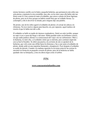 mismo hermoso castillo con la linda y pequeña bailarina, que permanecía aún sobre una
sola pierna y mantenía la otra extendida, muy alto, en los aires, pues ella había sido tan
firme como él. Esto conmovió tanto al soldadito, que estuvo a punto de llorar lágrimas
de plomo, pero no lo hizo porque no habría estado bien que un soldado llorase. La
contempló y ella le devolvió la mirada; pero ninguno dijo una palabra.
De pronto, uno de los niños agarró al soldadito de plomo y lo arrojó de cabeza a la
chimenea. No tuvo motivo alguno para hacerlo; era, por supuesto, aquel muñeco de
resorte el que lo había movido a ello.
El soldadito se halló en medio de intensos resplandores. Sintió un calor terrible, aunque
no supo si era a causa del fuego o del amor. Había perdido todos sus brillantes colores,
sin que nadie pudiese afirmar si a consecuencia del viaje o de sus sufrimientos. Miró a
la bailarina, lo miró ella, y el soldadito sintió que se derretía, pero continuó impávido
con su fusil al hombro. Se abrió una puerta y la corriente de aire se apoderó de la
bailarina, que voló como una sílfide hasta la chimenea y fue a caer junto al soldadito de
plomo, donde ardió en una repentina llamarada y desapareció. Poco después el soldadito
se acabó de derretir. Cuando a la mañana siguiente la sirvienta removió las cenizas lo
encontró en forma de un pequeño corazón de plomo; pero de la bailarina no había
quedado sino su lentejuela, y ésta era ahora negra como el carbón.
FIN
www.soncuentosinfantiles.com
 