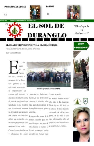 EL SOL DE
DURANGLO
Durango, Dgo. VIERNES 23 DE NOVIEMBRE DEL 2018|AÑO 1, NO.1
1°A
“El reflejo de
tu
diario vivir”
PRIMER DIA DE CLASES
L1
PAREJAS
S2
¡LAS ADVERTENCIAS PARA EL SEMESTRE!
Visita informativa de la directora general del instituto
Por: Camila Morales
E
l día
Lunes
27 de
Agosto
del 2018, tuvimos la
presencia de la direc-
tora general y de
quien está a cargo de
la organización de
eventos del instituto, lo
cual nos informaron sobre
el consejo estudiantil que
fue abierto el año pasado y
que actualmente tenemos
un presidente del consejo,
nos dieron una introduc-
ción y una invitación a es-
te nuevo proyecto del cual
podemos formar parte.
Consta de una planilla con
7 integrantes los cuales
cursan los tres distintos se-
mestres, y uno de nivel se-
cundaria el requisito prin-
cipal que el presidente de
dicha planilla curse quinto
semestre.
Se tocaron los temas de la
primera reunión para los
requisitos para ser parte de
esta planilla y cuando se
llevaría a cabo para los in-
teresados en formar parte
de este proyecto.
La primera reunión se lle-
vó a cabo el día miércoles
29 de Agosto del 2018 en
la oficina de miss Paulina
encargada de dicho pro-
yecto, en la cual se dio
más información sobre el
proyecto, sus lineamientos
y sus próximos eventos.
DirectorageneralconalumnosdelIUNAES
¡GRAN
CONFERENCIA!
E2
FUNDADOR: 1°A
 