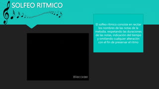 SOLFEO RITMICO
El solfeo rítmico consiste en recitar
los nombres de las notas de la
melodía, respetando las duraciones
de las notas, indicación del tiempo
y omitiendo cualquier alteración
con el fin de preservar el ritmo
 