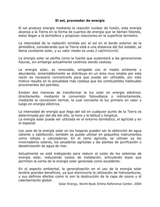El sol, proveedor de energía
El sol produce energía mediante la reacción nuclear de fusión, esta energía
alcanza a la Tierra en la forma de cuantos de energía que se llaman fotones,
estos llegan a la atmósfera y propician reacciones en la superficie terrestre.
La intensidad de la radiación emitida por el sol en el borde exterior de la
atmósfera, considerando que la Tierra está a una distancia del Sol estable, se
llama constante solar, y su valor medio es unas 2 cal/min/cm2.
La energía solar se perfila como la fuente que sustentará a las generaciones
futuras, sin embargo actualmente continúa siendo costosa.
La energía solar, es renovable, amigable con el medio ambiente y
abundante, lamentablemente se distribuye en un área muy amplia por esta
razón es necesario concentrarla para que pueda ser utilizable, por este
motivo resulta en la actualidad más costosa que los combustibles habituales
provenientes del petróleo.
Existen dos maneras de transformar la luz solar en energía eléctrica:
directamente, mediante la conversión fotovoltaica o indirectamente,
mediante la conversión termal, la cual convierte la luz primero en calor y
luego en energía eléctrica.
La intensidad de energía que llega del sol en cualquier punto de la Tierra es
determinada por del día del año, la hora y la latitud y longitud.
La energía solar puede ser utilizada en el entorno doméstico, el agrícola y en
el espacial.
Los usos de la energía solar en los hogares pueden ser la obtención de agua
caliente y calefacción, también se puede utilizar en pequeños instrumentos
como relojes o calculadoras. En el ramo agrícola, se utilizan ya los
invernaderos solares, los secaderos agrícolas y las plantas de purificación o
desalinización de agua de mar.
Actualmente se está trabajando para reducir el costo de los sistemas de
energía solar, reduciendo costos de instalación, articulando leyes que
permitan la venta de la energía solar generada como excedente.
En el aspecto ambiental, la generalización en el uso de la energía solar
tendría grandes beneficios, ya que disminuiría la utilización de hidrocarburos,
y sus dañinos efectos como lo son la destrucción de la capa de ozono y el
calentamiento global.
Solar Energy, World Book Online Reference Center. 2004
 