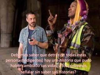 Debemos saber que detrás de todas estas personas(indigentes) hay una historia que pudo haber cambiado sus vidas, ¿ los podremos señalar sin saber sus historias?