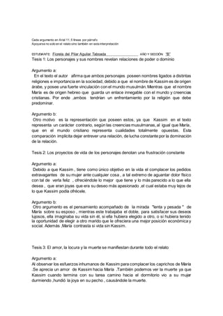 Cada argumento en Arial 11, 5 líneas por párrafo
Apoyarse no solo en el relato sino también en esta interpretación
ESTUDIANTE: Fiorela del Pilar Aguilar Taboada AÑO Y SECCIÓN: “B”
Tesis 1: Los personajes y sus nombres revelan relaciones de poder o dominio
Argumento a:
En el texto el autor afirma que ambos personajes poseen nombres ligados a distintas
religiones e importancia en la sociedad, debido a que el nombre de Kassim es de origen
árabe, y posee una fuerte vinculación con el mundo musulmán.Mientras que el nombre
María es de origen hebreo que guarda un enlace innegable con el mundo y creencias
cristianas. Por ende ,ambos tendrían un enfrentamiento por la religión que debe
predominar.
Argumento b:
Otro motivo es la representación que poseen estos, ya que Kassim en el texto
representa un carácter contrario, según las creencias musulmanas,al igual que María,
que en el mundo cristiano representa cualidades totalmente opuestas. Esta
comparación implícita dejar entrever una relación, de lucha constante por la dominación
de la relación.
Tesis 2: Los proyectos de vida de los personajes denotan una frustración constante
Argumento a:
Debido a que Kassim , tiene como único objetivo en la vida el complacer los pedidos
extravagantes de su mujer ante cualquier cosa , a tal extremo de aguantar dolor físico
con tal de verla feliz , ofreciéndole lo mejor que tiene y lo más parecido a lo que ella
desea , que eran joyas que era su deseo más apasionado ,el cual estaba muy lejos de
lo que Kassim podía ofrécele.
Argumento b:
Otro argumento es el pensamiento acompañado de la mirada "lenta y pesada " de
María sobre su esposo , mientras este trabajaba el doble, para satisfacer sus deseos
lujosos, ella imaginaba su vida sin él, si ella hubiera elegido a otro, o si hubiera tenido
la oportunidad de elegir a otro marido que le ofreciera una mejor posición económica y
social. Además ,María contrasta si vida sin Kassim.
Tesis 3: El amor, la locura y la muerte se manifiestan durante todo el relato
Argumento a:
Al observar los esfuerzos inhumanos de Kassim para complacer los caprichos de María
.Se aprecia un amor de Kassim hacia María .También podemos ver la muerte ya que
Kassim cuando termina con su tarea camino hacia el dormitorio vio a su mujer
durmiendo ,hundió la joya en su pecho , causándole la muerte.
 