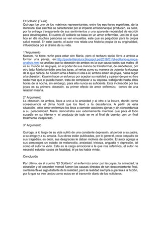 El Solitario (Tesis)
Quiroga fue uno de los máximos representantes, entre los escritores españoles, de la
literatura. Sus escritos se caracterizan por el impacto emocional que producen, es decir,
por la entrega transparente de sus sentimientos y una aparente necesidad de escribir
para desahogarse. El cuento El solitario se basa en un amor enfermizo, uno en el que
hoy en día muchas personas se ven envueltas, este que es perjudicial para la propia
salud mental. En este cuento, el autor nos relata una historia propia de su originalidad,
influenciada por el drama de su vida.
1°Argumento
Kassim, no tiene razón para estar con María, pero el rechazo social lleva a ambos a
formar una pareja, en:http://paola-literatura.blogspot.pe/2016/01/el-solitario-quiroga-
analisis.html se analiza que la obsesión de ambos es la que causa todos sus males ;él
ve su mundo en las joyas, en el poder de sus manos de transformar, de embellecer, por
otro lado, María también ama las joyas, al verlas como su manera de ostentar la riqueza
de la que carece. Ni Kassim ama a María ni ella a él, ambos aman las joyas, hasta llegar
a la obsesión. Kassim hace un esfuerzo por aceptar su realidad y a pesar de que no hay
nada más que él pueda hacer, trata de complacer a su esposa, trabajando hasta altas
horas de la noche, sin embargo, para ella nunca es suficiente. Esta inclinación por las
joyas es su primera obsesión, su primer efecto de amor enfermizo, dentro de una
relación insana.
2° Argumento
La obsesión de ambos, lleva a uno a la ansiedad y al otro a la locura, dando como
consecuencia el clima hostil que los llevó a la decadencia. A partir de esta
situación, este amor enfermizo los lleva a cometer acciones ajenas y sin concordancia
a su personalidad. María demostraba eso externamente mientras que para él todo
sucedía en su interior y el producto de todo se ve al final de cuento, con un final
totalmente inesperado.
3° Argumento
Quiroga, a lo largo de su vida sufrió de una constante depresión, al perder a su padre,
a su amigo y a su amada. Sus obras están publicadas, por lo general, poco después de
sus tragedias, es decir, sus desgracias le daban motivos de escribir. El autor agrega a
sus personajes un estado de melancolía, ansiedad, tristeza, angustia y depresión, tal
como el autor lo vivió. Esta es la carga emocional a la que nos referimos, el autor no
necesitó estudiar casos de fatalidad, él ya los había vivido.
Conclusión
Por último, en el cuento “El Solitario” el enfermizo amor por las joyas, la ansiedad, la
obsesión y el desorden mental fueron las causas directas de tan desconcertante final,
ciertamente es algo distante de la realidad, pero la realidad siempre superará a la ficción,
por lo que se ven tantos como estos en el transmitir diario de los noticieros.
 