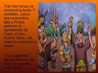Tras tres lunas, se convocó la boda. Y también,  como era costumbre, Igtá y Picazú  pidieron la aprobación de Tupá, el dios bueno. Pero… de repente comenzó a llover.  “ Son lágrimas”, dijo el adivino, “el dios no aprueba esta unión”. 