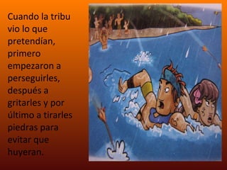 Cuando la tribu vio lo que pretendían, primero empezaron a perseguirles, después a gritarles y por último a tirarles piedras para evitar que huyeran. 