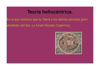 Teoría heliocéntrica.
Es la que sostiene que la Tierra y los demás planetas giren
alrededor del Sol. La fundó Nicolás Copérnico.